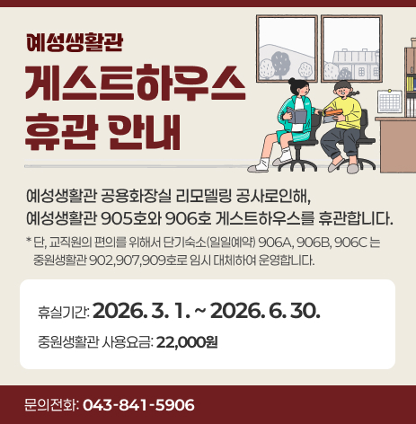 예성생활관 게스트하우스 휴관 안내. 예성생활관 공용화장실 리모델링 공사로인해, 예성생활관 905호와 906호 게스트하우스를 휴관합니다. 단, 교직원의 편의를 위해서 단기숙소(일일예약) 906A, 906B, 906C는 중원생활관 902, 907, 909호로 임시 대체하여 운영합니다. 휴실기간 : 2026. 3. 1. ~ 2026. 6. 30. 중원생활관 사용요금 : 22,000원. 문의전화 :043-841-5906