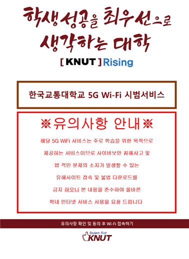 학생성공을 최우선으로 생각하는 대학 [KNUT] Rising 한국교통대학교 5G Wi-Fi 시범서비스 ※유의사항 안내※ 해당 5G WiFi 서비스는 주로 학습을 위한 목적으로 제공하는 서비스이므로 사이버보안 침해사고 및 벅적인 문제의 소지가 발생할 수 있는 유해사이트 접속 및 불법 다운로드를 금지 하오니 본 내용을 준수하여 올바른 학내 인터넷 서비스 사용을 요청드립니다. 유의사항 확인 및 동의후 Wi-Fi 접속하기 KNUT