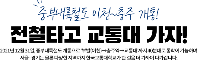 중부내륙철도 이천~충주 개통! 전철타고 교통대 가자! 2021년 12월 31일,  중부내륙철도 개통으로 '부발(이천)', 충주역, 교통대까지 40분대로 통학이 가능하며 서울,경기는 물론 다양한 지역까지 한국교통대학교가 한 걸음 더 가까이 다가갑니다.