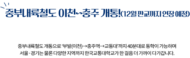 중부내륙철도 이천~충주 개통! 전철타고 교통대 가자! (12월 판교까지 연장 예정) 중부내륙철도 개통으로 부발(이천) > 충주역 > 교통대까지 40분대로 통학이 가능하며 서울 경기는 물론 다양한 지역까지 한국교통대학교가 한걸음 더 가까이 다가갑니다.