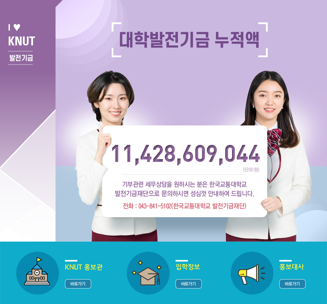 I♥KNUT 발전기금 - 대학발전기금 누적액 11,428,609,044(단위: 원) 기부관련 세무상담을 원하시는 분은 한국교통대학교 발전기금재단으로 문의하시면 성심껏 안내하여 드립니다. 전화: 043-841-5102(한국교통대학교 발전기금재단) / KNUT 홍보관 바로가기, 입학정보 바로가기, 홍보대사 바로가기